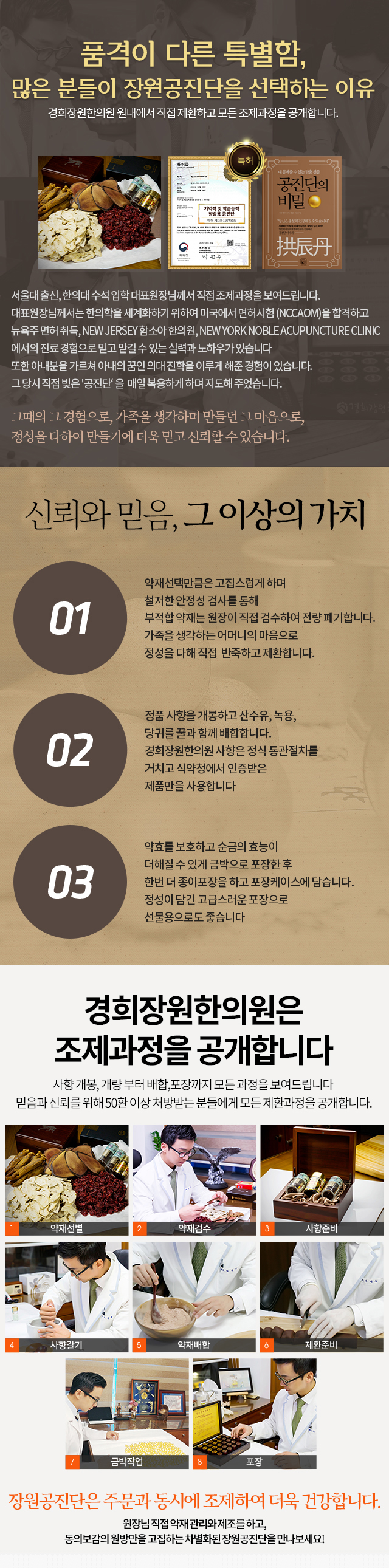 품격이 다른 특별함,
			특허받은 장원 공진단을 골라야하는 이유
			경희장원한의원 원내에서 직접 제환하고 모든 조제과정을 공개합니다.
			서울대 출신, 한의대 수석 입학 대표원장님께서 직접 조제과정을 보여드립니다.
			대표원장님께서는 한의학을 세계화하기 위하여 미국에서 면허시험 (NCCAOM)을 합격하고
			뉴욕주 면허 취득, NEW JERSEY 함소아 한의원, NEW YORKNOBLE ACUPUNCTURE CLINIC에서의
			진료 경험으로 믿고 맡길 수 있는 실력과 노하우가 있습니다
			또한 아내분을 가르쳐 아내의 꿈인 의대 진학을 이루게 해준 경험이 있습니다.
			그당시 직접 빚은 '공진단'을 매일 복용하게 하며 지도해 주었습니다.
			그때의 그경험으로, 가족을 생각하며 만들던 그 마음으로,
			정성을 다하여 만들기에 더욱 믿고 신뢰할 수 있습니다.
			공진단의 핵심은 사향!
			믿을 수 있는 정품사향을
			정량 사용하여 정직하게 만들었습니다.
			수석공진단
			원방공진단에 산삼과 10지 천삼을 배합해 6g으로 증량하여, 피로회복과 기억력향상으로 특허받은 공진단
			원방공진단
			동의보감 원방에 충실히 100mg 사향, 러시아 아바이스크 녹용분골, 산수유, 당귀로 제환
			사향공진단
			사향 함량을 30mg 낮주었지만 원방의 효능과 효과를 최대한 유시한 실속있는 사항 공진단
			프리미엄 공진단
			사향을 두배(200mg)로 증량하고, 우항을 배합하여 원방공진단을 6g으로 증량해 근본적인 체력과
			면역력을 향상하고 항암효능을 높인 배방 공진단